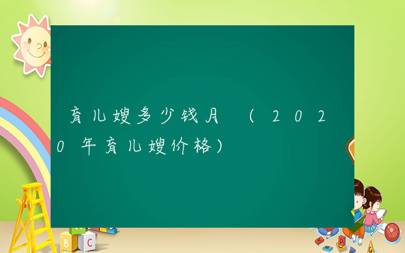 育儿嫂多少钱月 (2020年育儿嫂价格)